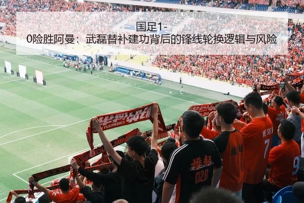 国足1-0险胜阿曼：武磊替补建功背后的锋线轮换逻辑与风险